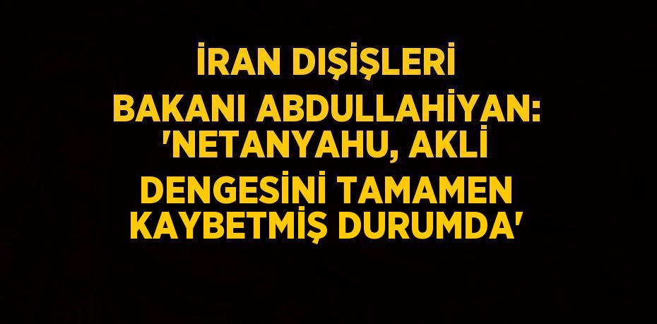 İRAN DIŞİŞLERİ BAKANI ABDULLAHİYAN: 'NETANYAHU, AKLİ DENGESİNİ TAMAMEN KAYBETMİŞ DURUMDA'