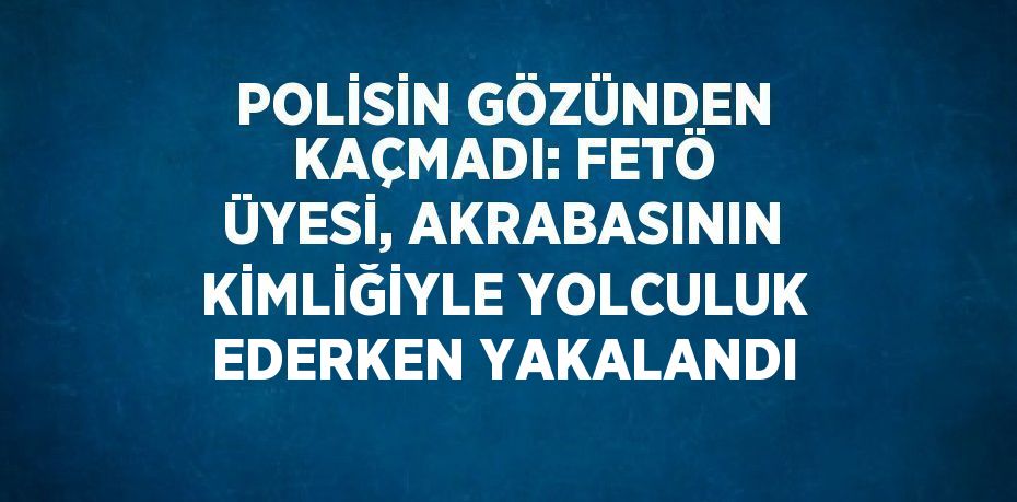 POLİSİN GÖZÜNDEN KAÇMADI: FETÖ ÜYESİ, AKRABASININ KİMLİĞİYLE YOLCULUK EDERKEN YAKALANDI