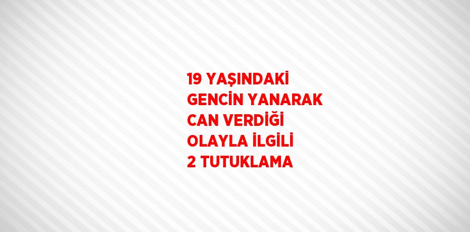 19 YAŞINDAKİ GENCİN YANARAK CAN VERDİĞİ OLAYLA İLGİLİ 2 TUTUKLAMA