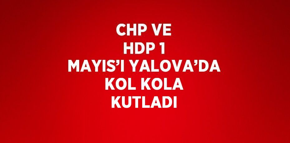 CHP VE HDP 1 MAYIS’I YALOVA’DA KOL KOLA KUTLADI