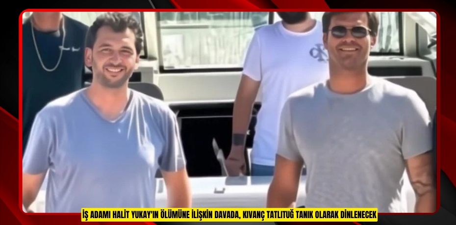 İş adamı Halit Yukay'ın ölümüne ilişkin davada, Kıvanç Tatlıtuğ tanık olarak dinlenecek