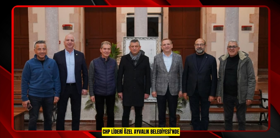 CHP LİDERİ ÖZEL AYVALIK BELEDİYESİ’NDE