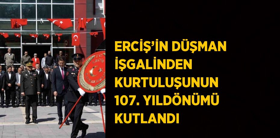 ERCİŞ’İN DÜŞMAN İŞGALİNDEN KURTULUŞUNUN 107. YILDÖNÜMÜ KUTLANDI