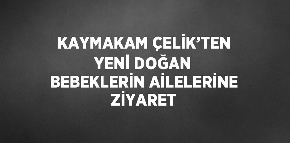 KAYMAKAM ÇELİK’TEN YENİ DOĞAN BEBEKLERİN AİLELERİNE ZİYARET