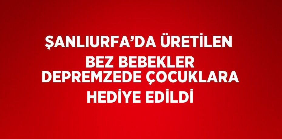 ŞANLIURFA’DA ÜRETİLEN BEZ BEBEKLER DEPREMZEDE ÇOCUKLARA HEDİYE EDİLDİ