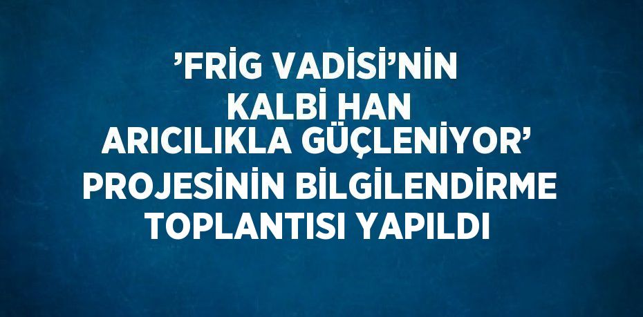 ’FRİG VADİSİ’NİN KALBİ HAN ARICILIKLA GÜÇLENİYOR’ PROJESİNİN BİLGİLENDİRME TOPLANTISI YAPILDI