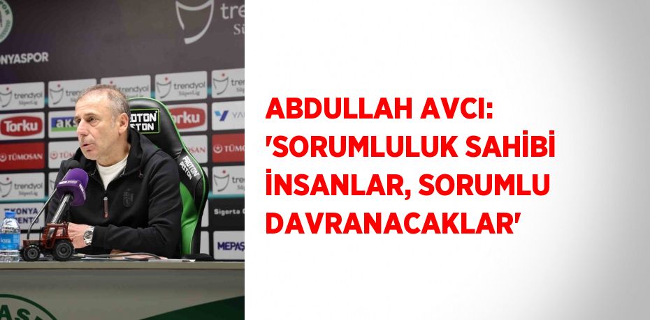 ABDULLAH AVCI: 'SORUMLULUK SAHİBİ İNSANLAR, SORUMLU DAVRANACAKLAR'