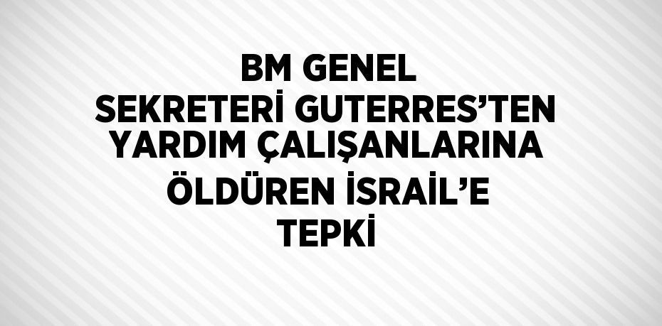 BM GENEL SEKRETERİ GUTERRES’TEN YARDIM ÇALIŞANLARINA ÖLDÜREN İSRAİL’E TEPKİ