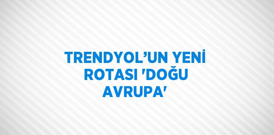 TRENDYOL’UN YENİ ROTASI 'DOĞU AVRUPA'