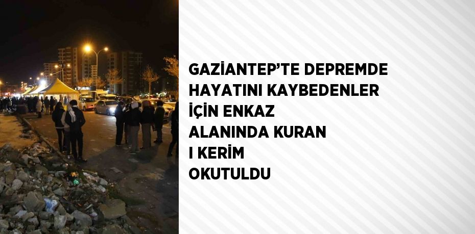 GAZİANTEP’TE DEPREMDE HAYATINI KAYBEDENLER İÇİN ENKAZ ALANINDA KURAN I KERİM OKUTULDU