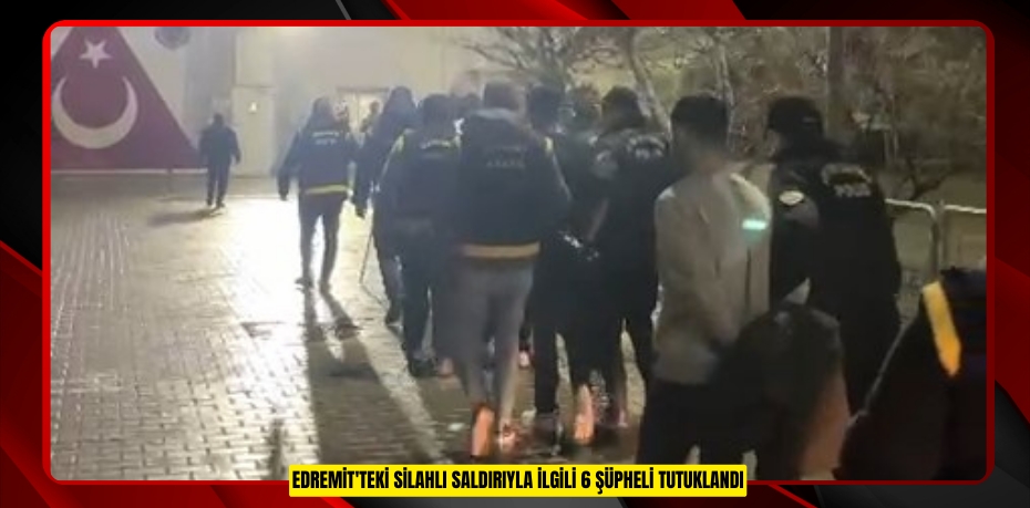 Edremit'teki silahlı saldırıyla ilgili 6 şüpheli tutuklandı