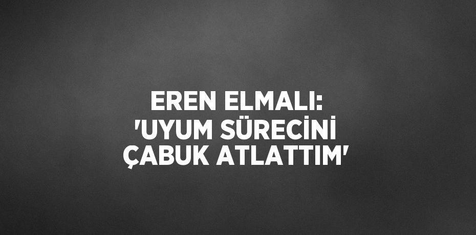 EREN ELMALI: 'UYUM SÜRECİNİ ÇABUK ATLATTIM'