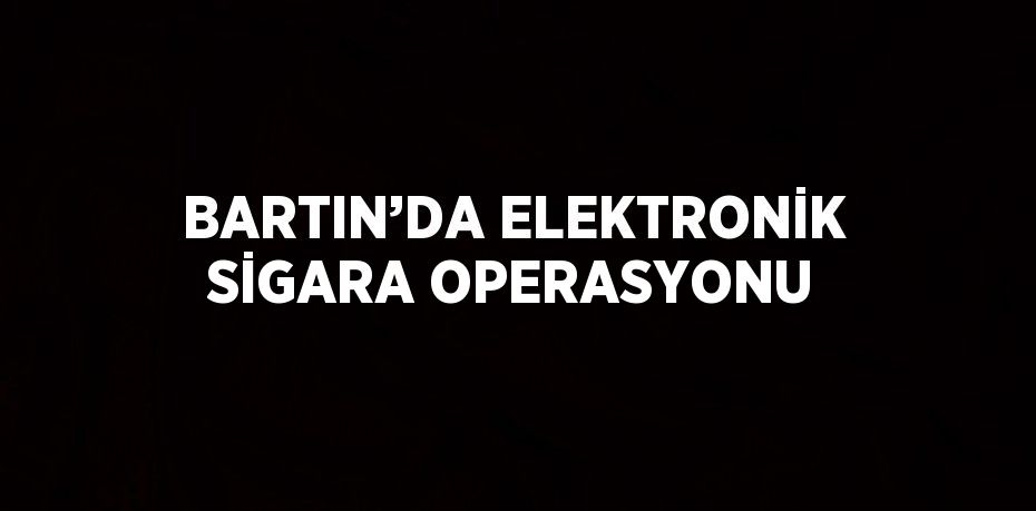 BARTIN’DA ELEKTRONİK SİGARA OPERASYONU