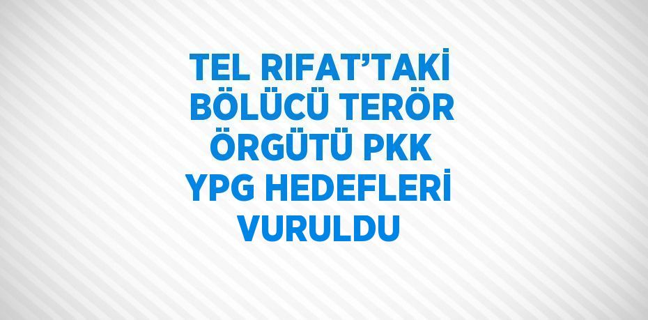 TEL RIFAT’TAKİ BÖLÜCÜ TERÖR ÖRGÜTÜ PKK YPG HEDEFLERİ VURULDU