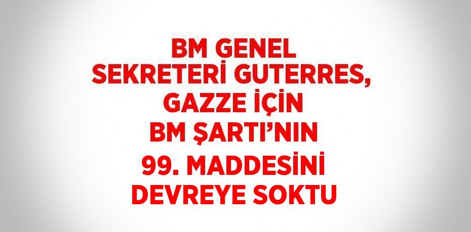 BM GENEL SEKRETERİ GUTERRES, GAZZE İÇİN BM ŞARTI’NIN 99. MADDESİNİ DEVREYE SOKTU