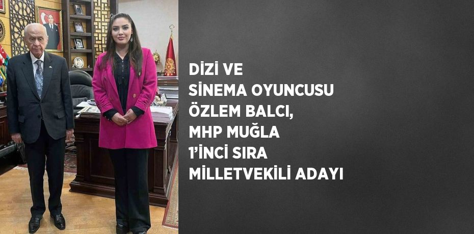 DİZİ VE SİNEMA OYUNCUSU ÖZLEM BALCI, MHP MUĞLA 1’İNCİ SIRA MİLLETVEKİLİ ADAYI