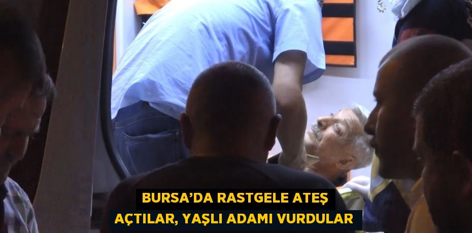 BURSA’DA RASTGELE ATEŞ AÇTILAR, YAŞLI ADAMI VURDULAR