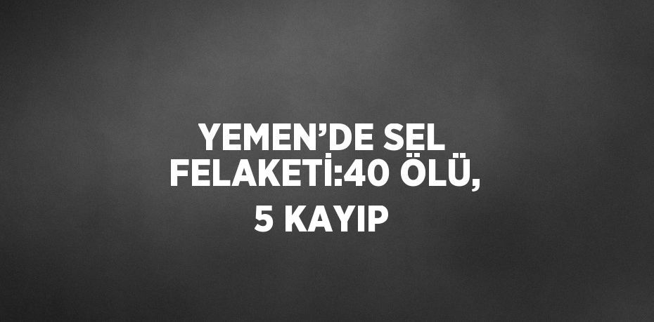 YEMEN’DE SEL FELAKETİ:40 ÖLÜ, 5 KAYIP
