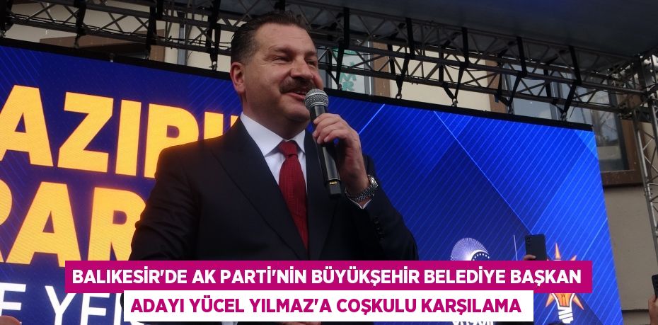 Balıkesir’de AK Parti’nin Büyükşehir Belediye Başkan Adayı Yücel Yılmaz’a coşkulu karşılama