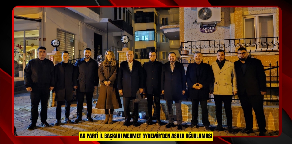 AK PARTİ İL BAŞKANI MEHMET AYDEMİR’DEN ASKER UĞURLAMASI