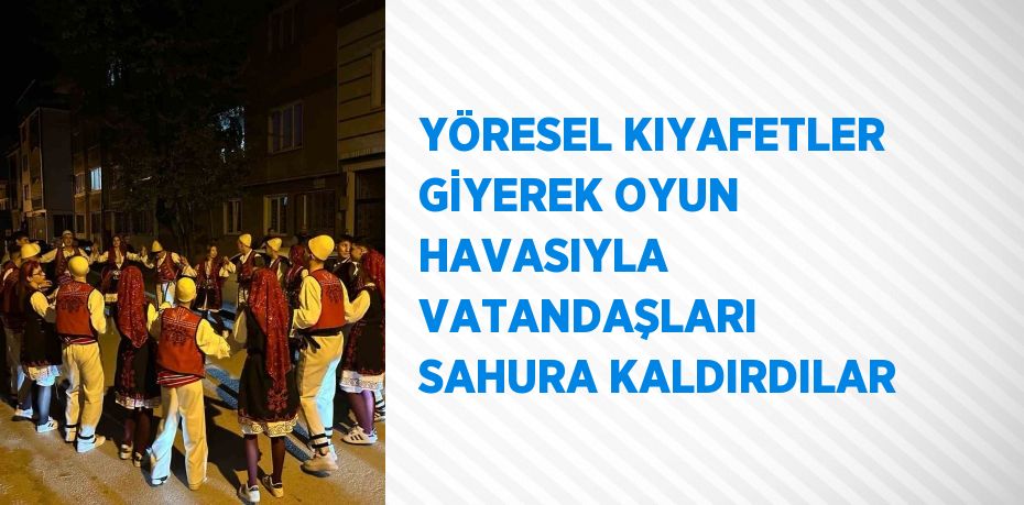 YÖRESEL KIYAFETLER GİYEREK OYUN HAVASIYLA VATANDAŞLARI SAHURA KALDIRDILAR