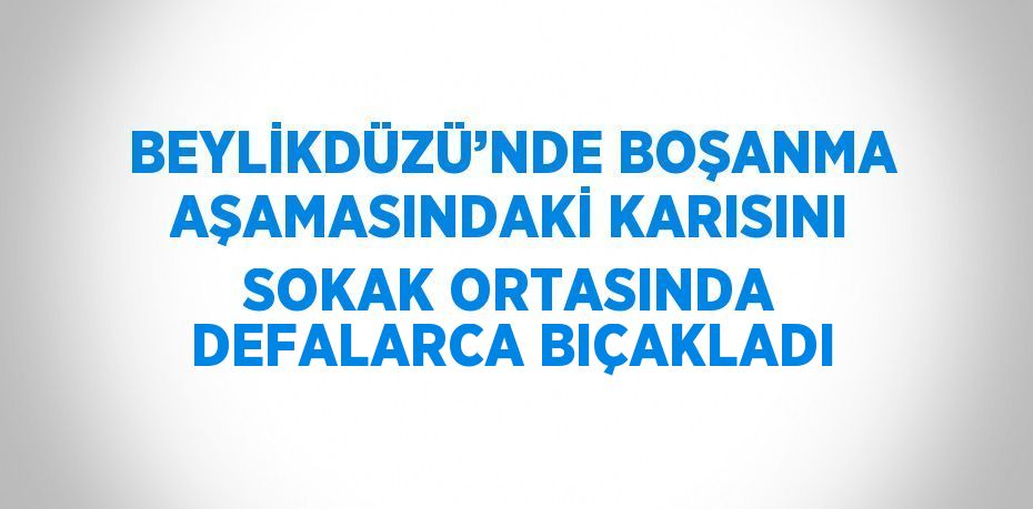 BEYLİKDÜZÜ’NDE BOŞANMA AŞAMASINDAKİ KARISINI SOKAK ORTASINDA DEFALARCA BIÇAKLADI