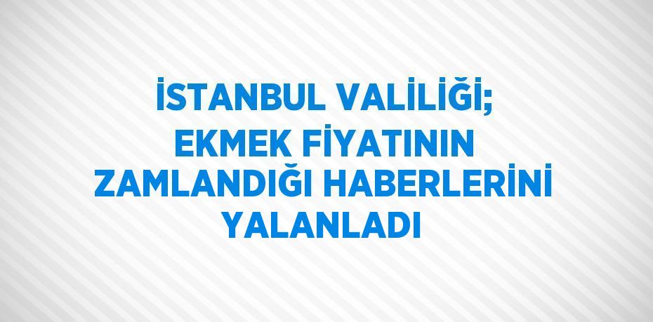İSTANBUL VALİLİĞİ; EKMEK FİYATININ ZAMLANDIĞI HABERLERİNİ YALANLADI
