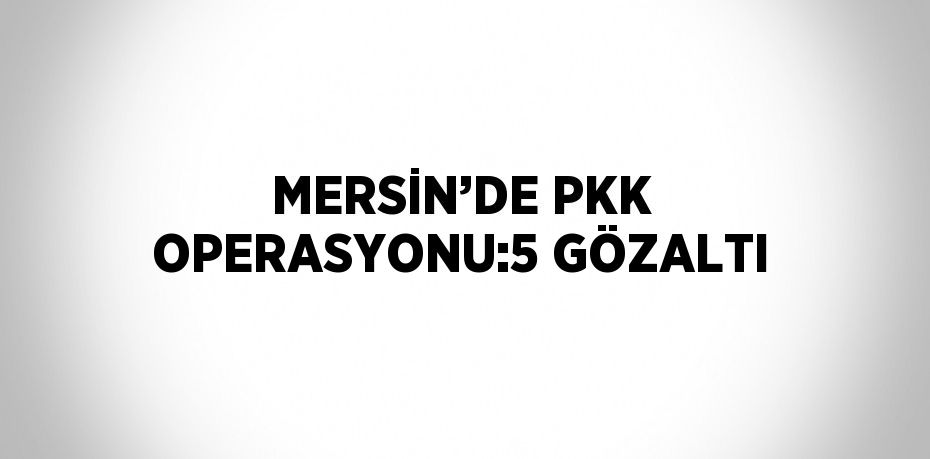 MERSİN’DE PKK OPERASYONU:5 GÖZALTI