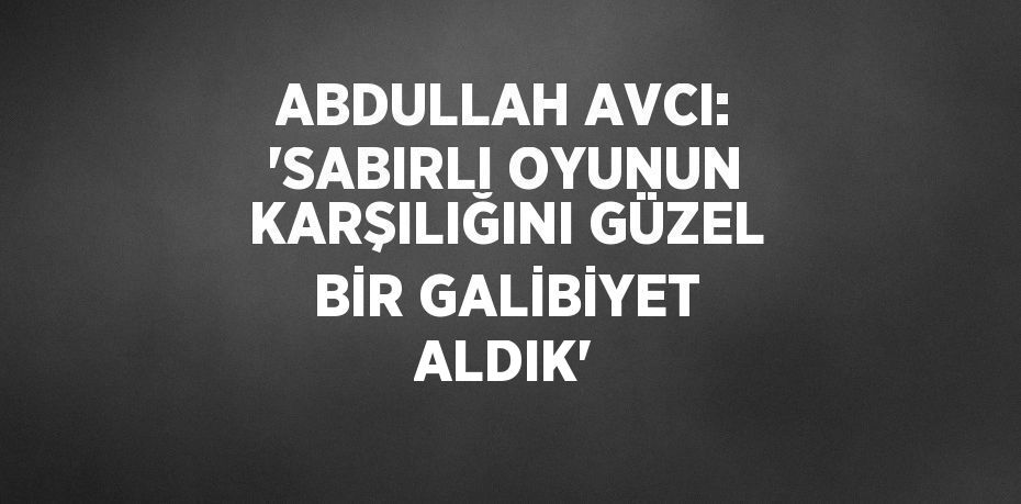 ABDULLAH AVCI: 'SABIRLI OYUNUN KARŞILIĞINI GÜZEL BİR GALİBİYET ALDIK'