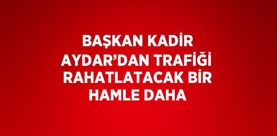 BAŞKAN KADİR AYDAR’DAN TRAFİĞİ RAHATLATACAK BİR HAMLE DAHA