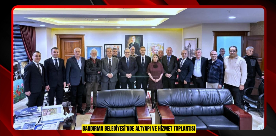 BANDIRMA BELEDİYESİ’NDE ALTYAPI VE HİZMET TOPLANTISI