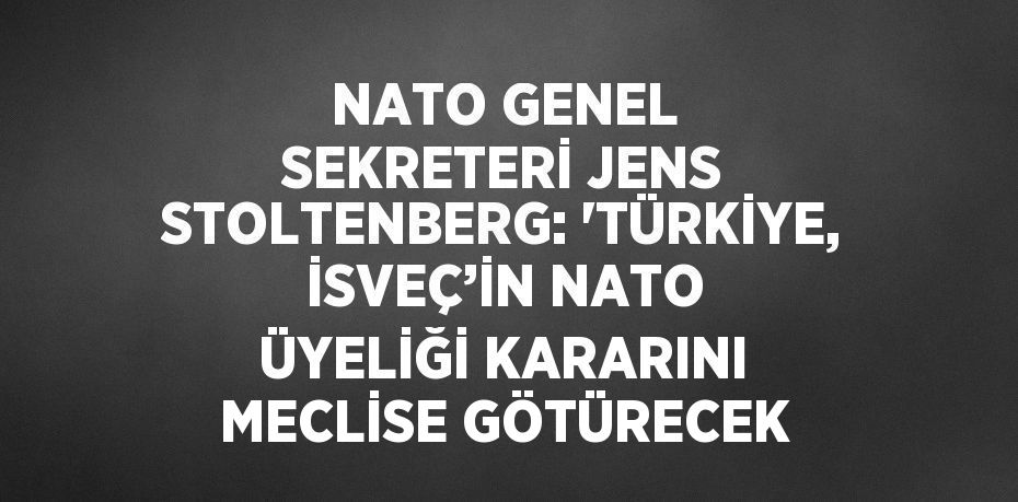 NATO GENEL SEKRETERİ JENS STOLTENBERG: 'TÜRKİYE, İSVEÇ’İN NATO ÜYELİĞİ KARARINI MECLİSE GÖTÜRECEK