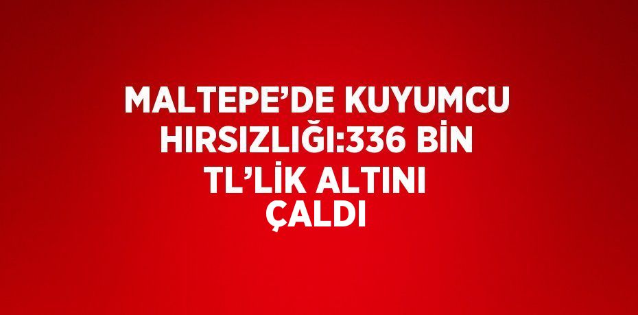 MALTEPE’DE KUYUMCU HIRSIZLIĞI:336 BİN TL’LİK ALTINI ÇALDI