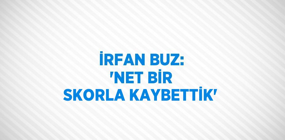 İRFAN BUZ: 'NET BİR SKORLA KAYBETTİK'