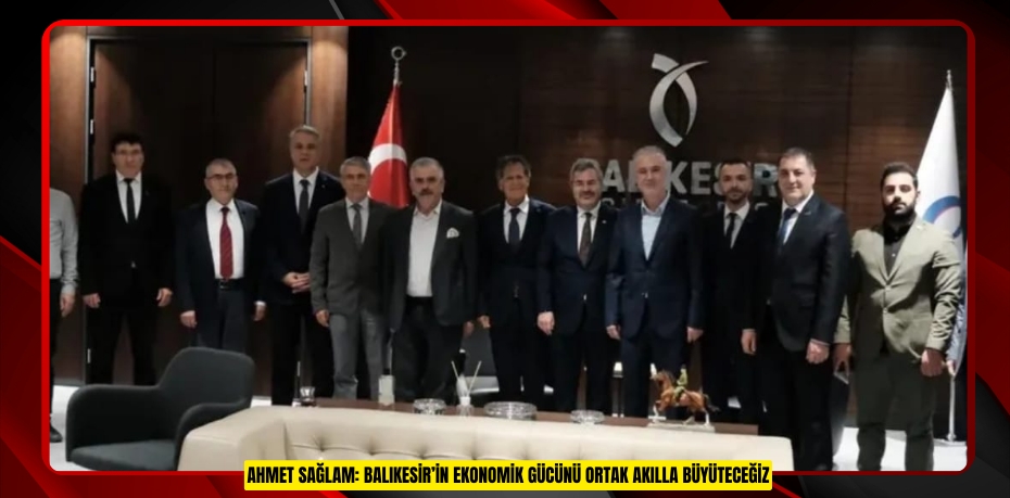 AHMET SAĞLAM: BALIKESİR’İN EKONOMİK GÜCÜNÜ ORTAK AKILLA BÜYÜTECEĞİZ