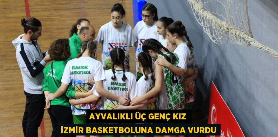 AYVALIKLI ÜÇ GENÇ KIZ İZMİR BASKETBOLUNA DAMGA VURDU