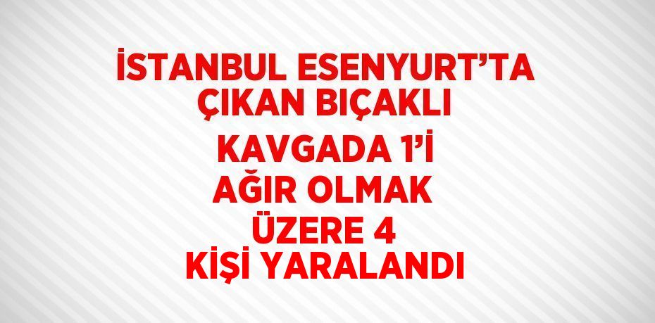 İSTANBUL ESENYURT’TA ÇIKAN BIÇAKLI KAVGADA 1’İ AĞIR OLMAK ÜZERE 4 KİŞİ YARALANDI