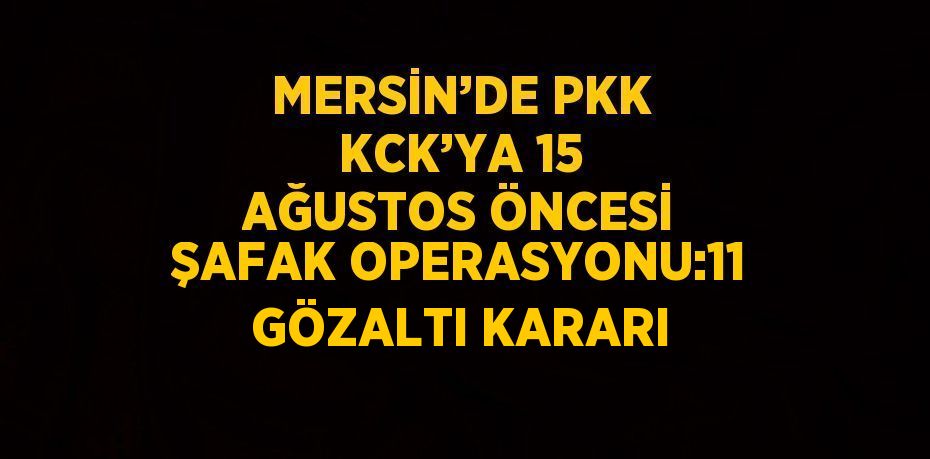 MERSİN’DE PKK KCK’YA 15 AĞUSTOS ÖNCESİ ŞAFAK OPERASYONU:11 GÖZALTI KARARI