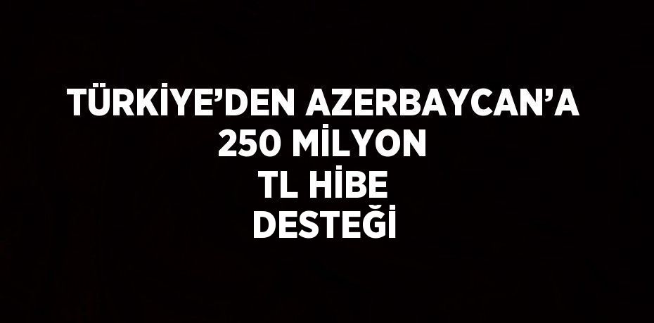 TÜRKİYE’DEN AZERBAYCAN’A 250 MİLYON TL HİBE DESTEĞİ