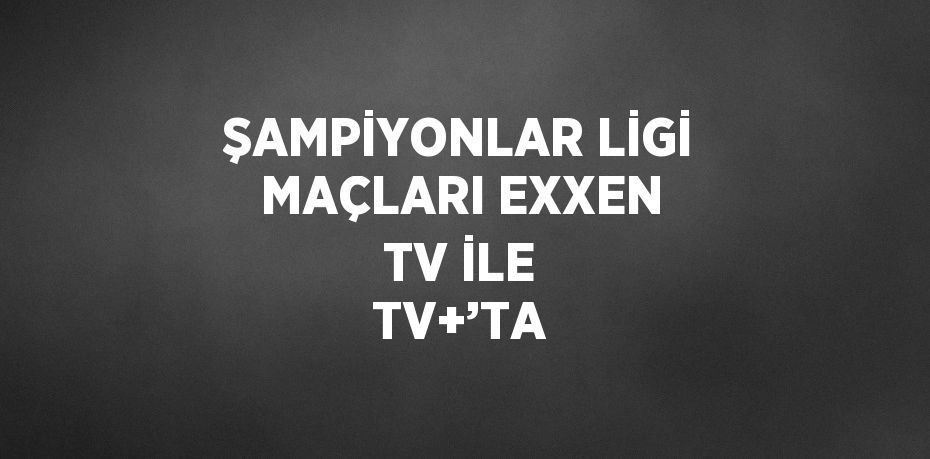 ŞAMPİYONLAR LİGİ MAÇLARI EXXEN TV İLE TV+’TA