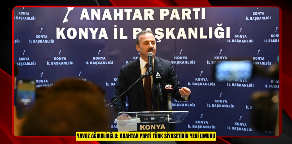 YAVUZ AĞIRALİOĞLU: ANAHTAR PARTİ TÜRK SİYASETİNİN YENİ UMUDU