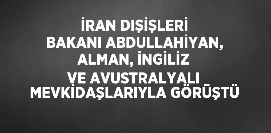 İRAN DIŞİŞLERİ BAKANI ABDULLAHİYAN, ALMAN, İNGİLİZ VE AVUSTRALYALI MEVKİDAŞLARIYLA GÖRÜŞTÜ