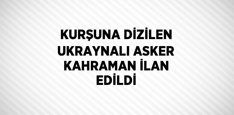 KURŞUNA DİZİLEN UKRAYNALI ASKER KAHRAMAN İLAN EDİLDİ