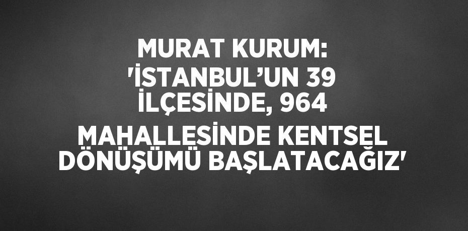 MURAT KURUM: 'İSTANBUL’UN 39 İLÇESİNDE, 964 MAHALLESİNDE KENTSEL DÖNÜŞÜMÜ BAŞLATACAĞIZ'