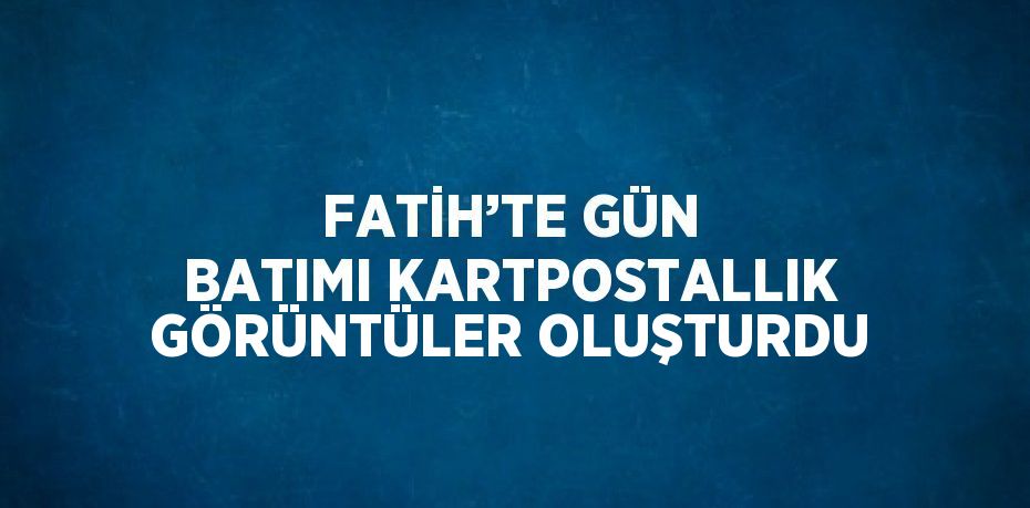 FATİH’TE GÜN BATIMI KARTPOSTALLIK GÖRÜNTÜLER OLUŞTURDU