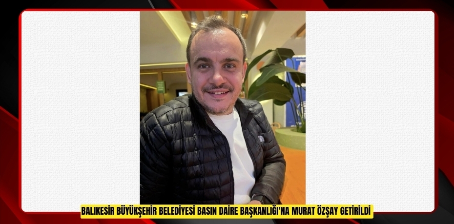 Balıkesir Büyükşehir Belediyesi Basın Daire Başkanlığı'na Murat Özşay getirildi