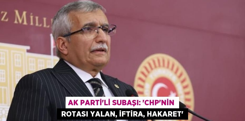 AK PARTİ’Lİ SUBAŞI: “CHP’NİN  ROTASI YALAN, İFTİRA, HAKARET”