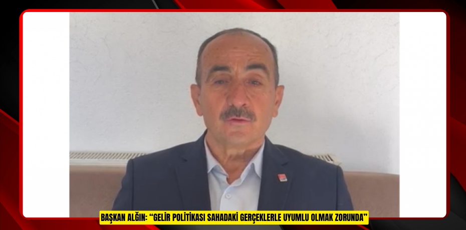 BAŞKAN ALĞIN: “GELİR POLİTİKASI SAHADAKİ GERÇEKLERLE UYUMLU OLMAK ZORUNDA”