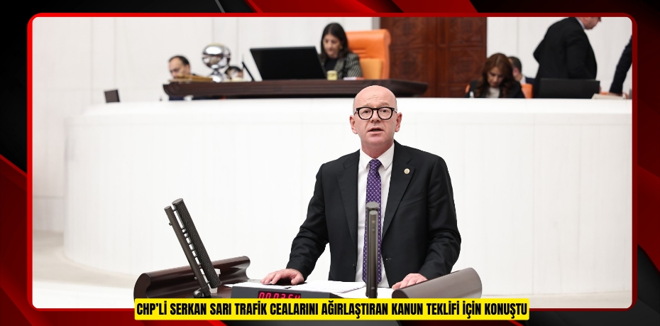 CHP’li SERKAN SARI TRAFİK CEALARINI AĞIRLAŞTIRAN KANUN TEKLİFİ İÇİN KONUŞTU