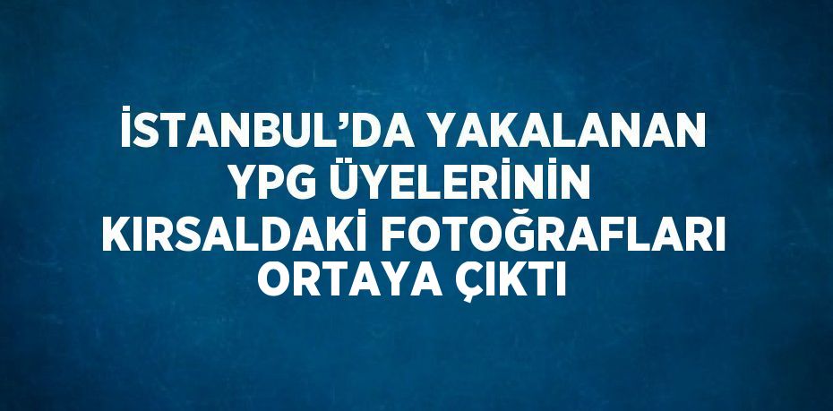 İSTANBUL’DA YAKALANAN YPG ÜYELERİNİN KIRSALDAKİ FOTOĞRAFLARI ORTAYA ÇIKTI